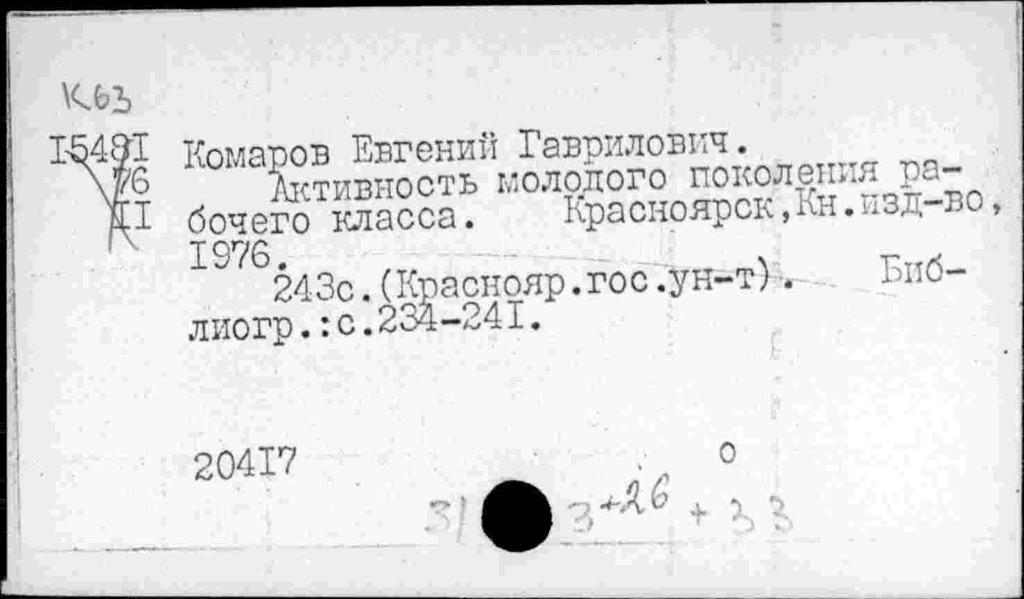 ﻿кьъ
’1
Комаров Евгений Гаврилович.
Активность молодого поколет бочего класса. Красноярск,Кн. 1976.	.
243с.(Краснояр.гос .ун-т). лиогр.:с.234-241.
тя ра-
, изд-во,
Биб-
20417
о